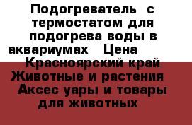 Подогреватель  с термостатом для подогрева воды в аквариумах › Цена ­ 800 - Красноярский край Животные и растения » Аксесcуары и товары для животных   